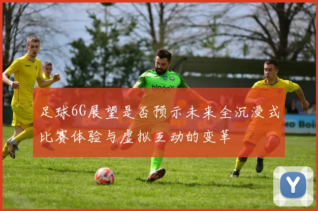 足球6G展望是否预示未来全沉浸式比赛体验与虚拟互动的变革